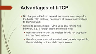 Advantages of I-TCP
 No changes in the fixed network necessary, no changes for
the hosts (TCP protocol) necessary, all current optimizations
to TCP still work
 Simple to control, mobile TCP is used only for one hop
between, e.g., a foreign agent and mobile host
 transmission errors on the wireless link do not propagate
into the fixed network
 therefore, a very fast retransmission of packets is possible,
the short delay on the mobile hop is known
 