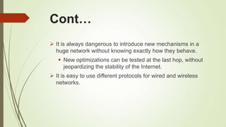 Cont…
 It is always dangerous to introduce new mechanisms in a
huge network without knowing exactly how they behave.
 New optimizations can be tested at the last hop, without
jeopardizing the stability of the Internet.
 It is easy to use different protocols for wired and wireless
networks.
 