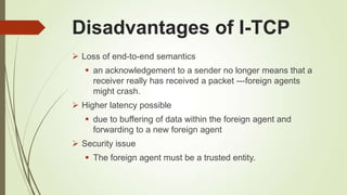 Disadvantages of I-TCP
 Loss of end-to-end semantics
 an acknowledgement to a sender no longer means that a
receiver really has received a packet ---foreign agents
might crash.
 Higher latency possible
 due to buffering of data within the foreign agent and
forwarding to a new foreign agent
 Security issue
 The foreign agent must be a trusted entity.
 