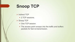 Snoop TCP
 Indirect TCP
 2 TCP sessions.
 Snoop TCP
 One TCP session.
 The access point snoops into the traffic and buffers
packets for fast re-transmission.
 