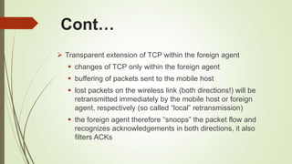 Cont…
 Transparent extension of TCP within the foreign agent
 changes of TCP only within the foreign agent
 buffering of packets sent to the mobile host
 lost packets on the wireless link (both directions!) will be
retransmitted immediately by the mobile host or foreign
agent, respectively (so called ―local‖ retransmission)
 the foreign agent therefore ―snoops‖ the packet flow and
recognizes acknowledgements in both directions, it also
filters ACKs
 