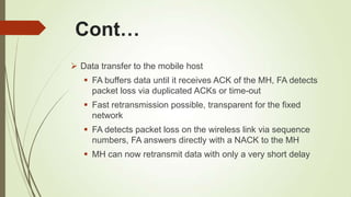 Cont…
 Data transfer to the mobile host
 FA buffers data until it receives ACK of the MH, FA detects
packet loss via duplicated ACKs or time-out
 Fast retransmission possible, transparent for the fixed
network
 FA detects packet loss on the wireless link via sequence
numbers, FA answers directly with a NACK to the MH
 MH can now retransmit data with only a very short delay
 