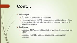 Cont…
 Advantages
 End-to-end semantics is preserved.
 Handover is easy. I-TCP requires a careful handover of the
system state. Here it falls back to the standard solution if
no enhancements.
 Problems
 snooping TCP does not isolate the wireless link as good as
I-TCP
 snooping might be useless depending on encryption
schemes
 