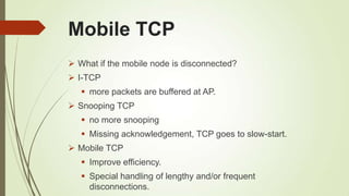 Mobile TCP
 What if the mobile node is disconnected?
 I-TCP
 more packets are buffered at AP.
 Snooping TCP
 no more snooping
 Missing acknowledgement, TCP goes to slow-start.
 Mobile TCP
 Improve efficiency.
 Special handling of lengthy and/or frequent
disconnections.
 