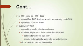 Cont…
 M-TCP splits as I-TCP does
 unmodified TCP fixed network to supervisory host (SH)
 optimized TCP SH to MH
 Supervisory host
 no caching, no local retransmission
 monitors all packets, if disconnection detected
 set sender window size to 0
 sender automatically goes into persistent mode
old or new SH reopen the window
 
