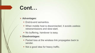 Cont…
 Advantages:
 End-to-end semantics.
 When mobile host is disconnected, it avoids useless
retransmissions and slow-start.
 No buffering, handover is easy.
 Disadvantages:
 Packet loss at the wireless link propagates back to
sender.
 Not a good idea for heavy traffic.
 