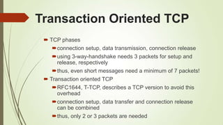 Transaction Oriented TCP
 TCP phases
connection setup, data transmission, connection release
using 3-way-handshake needs 3 packets for setup and
release, respectively
thus, even short messages need a minimum of 7 packets!
 Transaction oriented TCP
RFC1644, T-TCP, describes a TCP version to avoid this
overhead
connection setup, data transfer and connection release
can be combined
thus, only 2 or 3 packets are needed
 