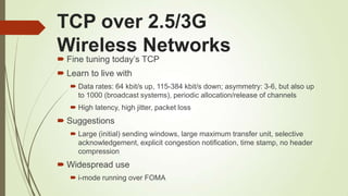TCP over 2.5/3G
Wireless Networks
 Fine tuning today‘s TCP
 Learn to live with
 Data rates: 64 kbit/s up, 115-384 kbit/s down; asymmetry: 3-6, but also up
to 1000 (broadcast systems), periodic allocation/release of channels
 High latency, high jitter, packet loss
 Suggestions
 Large (initial) sending windows, large maximum transfer unit, selective
acknowledgement, explicit congestion notification, time stamp, no header
compression
 Widespread use
 i-mode running over FOMA
 