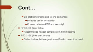 Cont…
Big problem: breaks end-to-end semantics
Disables use of IP security
Choose between PEP and security!
 RFC 3150 (slow links)
Recommends header compression, no timestamp
 RFC 3155 (links with errors)
States that explicit congestion notification cannot be used
 