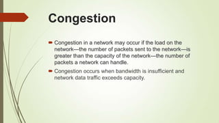 Congestion
 Congestion in a network may occur if the load on the
network—the number of packets sent to the network—is
greater than the capacity of the network—the number of
packets a network can handle.
 Congestion occurs when bandwidth is insufficient and
network data traffic exceeds capacity.
 