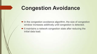 Congestion Avoidance
 In the congestion avoidance algorithm, the size of congestion
window increases additively until congestion is detected.
 It maintains a network congestion state after reducing the
initial data load.
 