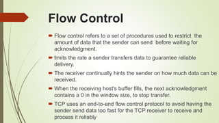Flow Control
 Flow control refers to a set of procedures used to restrict the
amount of data that the sender can send before waiting for
acknowledgment.
 limits the rate a sender transfers data to guarantee reliable
delivery.
 The receiver continually hints the sender on how much data can be
received.
 When the receiving host's buffer fills, the next acknowledgment
contains a 0 in the window size, to stop transfer.
 TCP uses an end-to-end flow control protocol to avoid having the
sender send data too fast for the TCP receiver to receive and
process it reliably
 