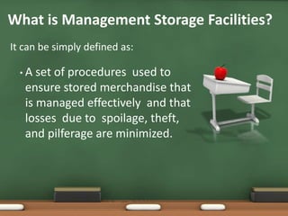 • A set of procedures used to
ensure stored merchandise that
is managed effectively and that
losses due to spoilage, theft,
and pilferage are minimized.
What is Management Storage Facilities?
It can be simply defined as:
 