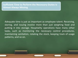 Sufficient Time to Perform the Necessary Duties Is
Almost Always Missing
Adequate time is just as important as employee talent. Receiving,
storing, and issuing involve more than just weighing food and
putting it into storage. Hospitality operations have many other
tasks, such as monitoring the necessary control procedures,
maintaining sanitation, rotating the stock, keeping track of usage
patterns, and so on.
 