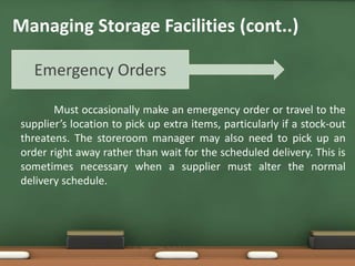 Must occasionally make an emergency order or travel to the
supplier’s location to pick up extra items, particularly if a stock-out
threatens. The storeroom manager may also need to pick up an
order right away rather than wait for the scheduled delivery. This is
sometimes necessary when a supplier must alter the normal
delivery schedule.
Emergency Orders
Managing Storage Facilities (cont..)
 
