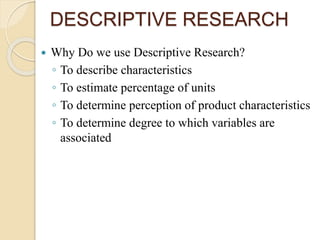 DESCRIPTIVE RESEARCH
 Why Do we use Descriptive Research?
◦ To describe characteristics
◦ To estimate percentage of units
◦ To determine perception of product characteristics
◦ To determine degree to which variables are
associated
 