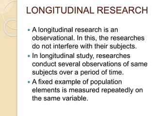 LONGITUDINAL RESEARCH
 A longitudinal research is an
observational. In this, the researches
do not interfere with their subjects.
 In longitudinal study, researches
conduct several observations of same
subjects over a period of time.
 A fixed example of population
elements is measured repeatedly on
the same variable.
 