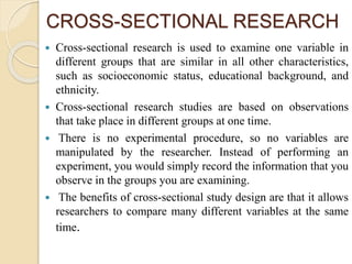 CROSS-SECTIONAL RESEARCH
 Cross-sectional research is used to examine one variable in
different groups that are similar in all other characteristics,
such as socioeconomic status, educational background, and
ethnicity.
 Cross-sectional research studies are based on observations
that take place in different groups at one time.
 There is no experimental procedure, so no variables are
manipulated by the researcher. Instead of performing an
experiment, you would simply record the information that you
observe in the groups you are examining.
 The benefits of cross-sectional study design are that it allows
researchers to compare many different variables at the same
time.
 