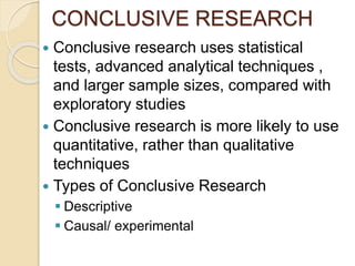 CONCLUSIVE RESEARCH
 Conclusive research uses statistical
tests, advanced analytical techniques ,
and larger sample sizes, compared with
exploratory studies
 Conclusive research is more likely to use
quantitative, rather than qualitative
techniques
 Types of Conclusive Research
 Descriptive
 Causal/ experimental
 