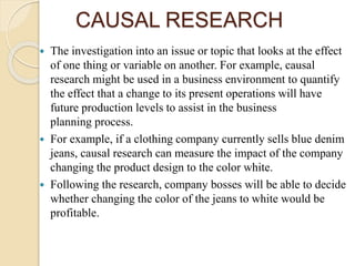 CAUSAL RESEARCH
 The investigation into an issue or topic that looks at the effect
of one thing or variable on another. For example, causal
research might be used in a business environment to quantify
the effect that a change to its present operations will have
future production levels to assist in the business
planning process.
 For example, if a clothing company currently sells blue denim
jeans, causal research can measure the impact of the company
changing the product design to the color white.
 Following the research, company bosses will be able to decide
whether changing the color of the jeans to white would be
profitable.
 
