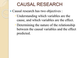 CAUSAL RESEARCH
 Causal research has two objectives :
 Understanding which variables are the
cause, and which variables are the effect.
 Determining the nature of the relationship
between the causal variables and the effect
predicted.
 