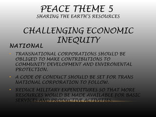 PEACE THEME 5
SHARING THE EARTH’S RESOURCES
CHALLENGING ECONOMIC
INEQUITY
NATIONAL
• TRANSNATIONAL CORPORATIONS SHOULD BE
OBLIGED TO MAKE CONTRIBUTIONS TO
COMMUNITY DEVELOPMENT AND ENVIRONENTAL
PROTECTION.
• A CODE OF CONDUCT SHOULD BE SET FOR TRANS
NATIONAL CORPORATION TO FOLLOW.
• REDUCE MILITARY EXPENDITURES SO THAT MORE
RESOURCES WOULD BE MADE AVAILABLE FOR BASIC
SERVICES AND PRODUCTIVE ACTIVITIES.
 