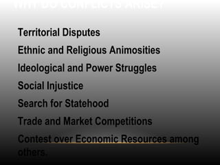 WHY DO CONFLICTS ARISE?
•
Territorial Disputes
•
Ethnic and Religious Animosities
•
Ideological and Power Struggles
•
Social Injustice
•
Search for Statehood
•
Trade and Market Competitions
•
Contest over Economic Resources among
others.
 