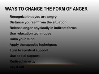 •
Recognize that you are angry
•
Distance yourself from the situation
•
Release anger physically in indirect forms
•
Use relaxation techniques
•
Calm your mind
•
Apply therapeutic techniques
•
Turn to spiritual support
•
Use social support
•
Redirect energy
•
Cry it out
WAYS TO CHANGE THE FORM OF ANGER
 