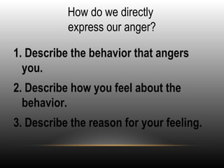 How do we directly
express our anger?
1. Describe the behavior that angers
you.
2. Describe how you feel about the
behavior.
3. Describe the reason for your feeling.
 