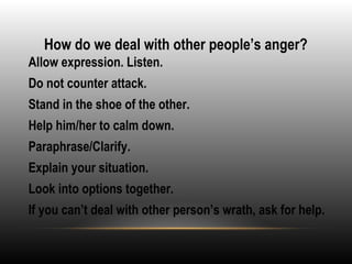 How do we deal with other people’s anger?
•
Allow expression. Listen.
•
Do not counter attack.
•
Stand in the shoe of the other.
•
Help him/her to calm down.
•
Paraphrase/Clarify.
•
Explain your situation.
•
Look into options together.
•
If you can’t deal with other person’s wrath, ask for help.
 