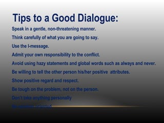 •
Speak in a gentle, non-threatening manner.
•
Think carefully of what you are going to say.
•
Use the I-message.
•
Admit your own responsibility to the conflict.
•
Avoid using hazy statements and global words such as always and never.
•
Be willing to tell the other person his/her positive attributes.
•
Show positive regard and respect.
•
Be tough on the problem, not on the person.
•
Don’t take anything personally
•
Be solution oriented.
Tips to a Good Dialogue:
 