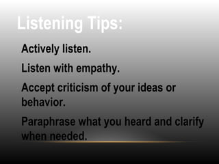 Listening Tips:
•
Actively listen.
•
Listen with empathy.
•
Accept criticism of your ideas or
behavior.
•
Paraphrase what you heard and clarify
when needed.
 