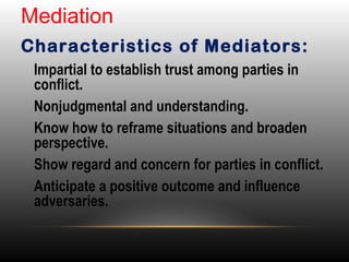 •
Impartial to establish trust among parties in
conflict.
•
Nonjudgmental and understanding.
•
Know how to reframe situations and broaden
perspective.
•
Show regard and concern for parties in conflict.
•
Anticipate a positive outcome and influence
adversaries.
Mediation
Characteristics of Mediators:
 