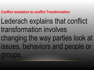 Conflict resolution to conflict Transformation
•
Lederach explains that conflict
transformation involves
changing the way parties look at
issues, behaviors and people or
groups.
 