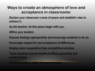Ways to create an atmosphere of love and
acceptance in classrooms:
•
Declare your classroom a zone of peace and establish rules to
achieve it.
•
As the teacher, let this peace begin with you.
•
Affirm your student.
•
Express feelings appropriately and encourage students to do so.
•
Encourage respect for and acceptance of differences.
•
Employ more cooperative than competitive activities.
•
Teach students how to resolve conflicts peacefully and
constructively.
•
Practice students’ skills of communication.
 