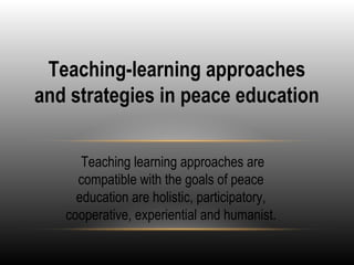 Teaching-learning approaches
and strategies in peace education
Teaching learning approaches are
compatible with the goals of peace
education are holistic, participatory,
cooperative, experiential and humanist.
 