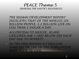 3
• THE HUMAN DEVELOPMENT REPORT
INDICATES THAT OF THE WORLDS SIX
BILLION PEOPLE, 1.2 BILLION LIVE ON
LESS THAN 1 DOLAR A DAY.
• ACCORDING TO UNICEF, 30,000
CHILDREN AGE 5 AND BELOW DIE EACH
DAY DUE TO POVERTY.
• IN THE PHILIPPINES 4.7 MILLION
FAMILIES OR 29% OF THE POPULATION
WERE POOR IN 2006.
PEACE Theme 5
SHARING THE EARTH’S RESOURCES
 