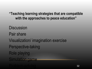 32
“Teaching learning strategies that are compatible
with the approaches to peace education”
•
Discussion
•
Pair share
•
Visualization/ imagination exercise
•
Perspective-taking
•
Role playing
•
Simulation game
•
Problem-solving
 