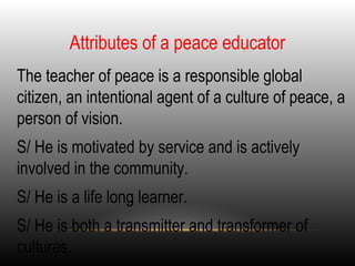 Attributes of a peace educator
•
The teacher of peace is a responsible global
citizen, an intentional agent of a culture of peace, a
person of vision.
•
S/ He is motivated by service and is actively
involved in the community.
•
S/ He is a life long learner.
•
S/ He is both a transmitter and transformer of
cultures.
 