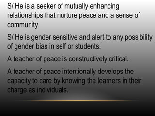 •
S/ He is a seeker of mutually enhancing
relationships that nurture peace and a sense of
community.
•
S/ He is gender sensitive and alert to any possibility
of gender bias in self or students.
•
A teacher of peace is constructively critical.
•
A teacher of peace intentionally develops the
capacity to care by knowing the learners in their
charge as individuals.
 