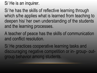 •
S/ He is an inquirer.
•
S/ he has the skills of reflective learning through
which s/he applies what is learned from teaching to
deepen his/ her own understanding of the students
and the learning processes.
•
A teacher of peace has the skills of communication
and conflict resolution.
•
S/ He practices cooperative learning tasks and
discouraging negative competition or in- group- out-
group behavior among students.
 