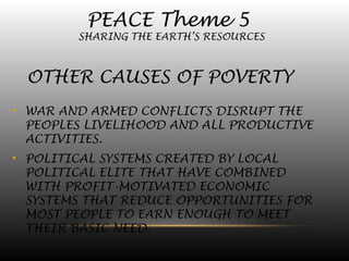 PEACE Theme 5
SHARING THE EARTH’S RESOURCES
OTHER CAUSES OF POVERTY
• WAR AND ARMED CONFLICTS DISRUPT THE
PEOPLES LIVELIHOOD AND ALL PRODUCTIVE
ACTIVITIES.
• POLITICAL SYSTEMS CREATED BY LOCAL
POLITICAL ELITE THAT HAVE COMBINED
WITH PROFIT-MOTIVATED ECONOMIC
SYSTEMS THAT REDUCE OPPORTUNITIES FOR
MOST PEOPLE TO EARN ENOUGH TO MEET
THEIR BASIC NEED.
 