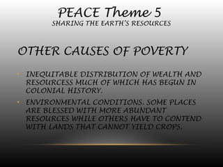 PEACE Theme 5
SHARING THE EARTH’S RESOURCES
OTHER CAUSES OF POVERTY
• INEQUITABLE DISTRIBUTION OF WEALTH AND
RESOURCESS MUCH OF WHICH HAS BEGUN IN
COLONIAL HISTORY.
• ENVIRONMENTAL CONDITIONS. SOME PLACES
ARE BLESSED WITH MORE ABUNDANT
RESOURCES WHILE OTHERS HAVE TO CONTEND
WITH LANDS THAT CANNOT YIELD CROPS.
 