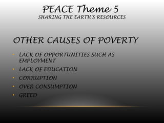 PEACE Theme 5
SHARING THE EARTH’S RESOURCES
OTHER CAUSES OF POVERTY
• LACK OF OPPORTUNITIES SUCH AS
EMPLOYMENT
• LACK OF EDUCATION
• CORRUPTION
• OVER CONSUMPTION
• GREED
 