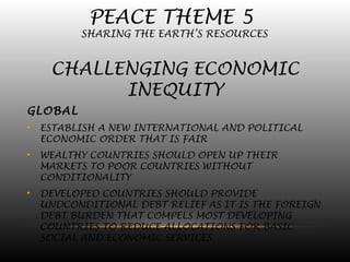 PEACE THEME 5
SHARING THE EARTH’S RESOURCES
CHALLENGING ECONOMIC
INEQUITY
GLOBAL
• ESTABLISH A NEW INTERNATIONAL AND POLITICAL
ECONOMIC ORDER THAT IS FAIR
• WEALTHY COUNTRIES SHOULD OPEN UP THEIR
MARKETS TO POOR COUNTRIES WITHOUT
CONDITIONALITY
• DEVELOPED COUNTRIES SHOULD PROVIDE
UNDCONDITIONAL DEBT RELIEF AS IT IS THE FOREIGN
DEBT BURDEN THAT COMPELS MOST DEVELOPING
COUNTRIES TO REDUCE ALLOCATIONS FOR BASIC
SOCIAL AND ECONOMIC SERVICES
 