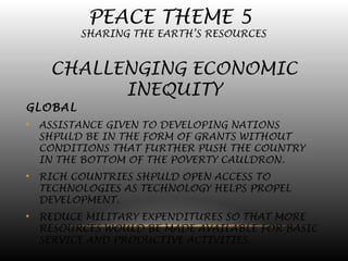 PEACE THEME 5
SHARING THE EARTH’S RESOURCES
CHALLENGING ECONOMIC
INEQUITY
GLOBAL
• ASSISTANCE GIVEN TO DEVELOPING NATIONS
SHPULD BE IN THE FORM OF GRANTS WITHOUT
CONDITIONS THAT FURTHER PUSH THE COUNTRY
IN THE BOTTOM OF THE POVERTY CAULDRON.
• RICH COUNTRIES SHPULD OPEN ACCESS TO
TECHNOLOGIES AS TECHNOLOGY HELPS PROPEL
DEVELOPMENT.
• REDUCE MILITARY EXPENDITURES SO THAT MORE
RESOURCES WOULD BE MADE AVAILABLE FOR BASIC
SERVICE AND PRODUCTIVE ACTIVITIES.
 