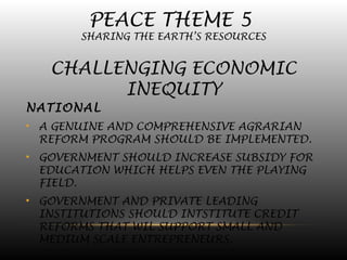 PEACE THEME 5
SHARING THE EARTH’S RESOURCES
CHALLENGING ECONOMIC
INEQUITY
NATIONAL
• A GENUINE AND COMPREHENSIVE AGRARIAN
REFORM PROGRAM SHOULD BE IMPLEMENTED.
• GOVERNMENT SHOULD INCREASE SUBSIDY FOR
EDUCATION WHICH HELPS EVEN THE PLAYING
FIELD.
• GOVERNMENT AND PRIVATE LEADING
INSTITUTIONS SHOULD INTSTITUTE CREDIT
REFORMS THAT WIL SUPPORT SMALL AND
MEDIUM SCALE ENTREPRENEURS.
 