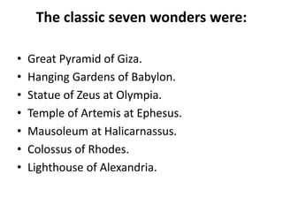 The classic seven wonders were:
• Great Pyramid of Giza.
• Hanging Gardens of Babylon.
• Statue of Zeus at Olympia.
• Temple of Artemis at Ephesus.
• Mausoleum at Halicarnassus.
• Colossus of Rhodes.
• Lighthouse of Alexandria.
 