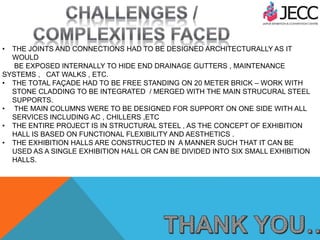 • THE JOINTS AND CONNECTIONS HAD TO BE DESIGNED ARCHITECTURALLY AS IT
WOULD
BE EXPOSED INTERNALLY TO HIDE END DRAINAGE GUTTERS , MAINTENANCE
SYSTEMS , CAT WALKS , ETC.
• THE TOTAL FAÇADE HAD TO BE FREE STANDING ON 20 METER BRICK – WORK WITH
STONE CLADDING TO BE INTEGRATED / MERGED WITH THE MAIN STRUCURAL STEEL
SUPPORTS.
• THE MAIN COLUMNS WERE TO BE DESIGNED FOR SUPPORT ON ONE SIDE WITH ALL
SERVICES INCLUDING AC , CHILLERS ,ETC
• THE ENTIRE PROJECT IS IN STRUCTURAL STEEL , AS THE CONCEPT OF EXHIBITION
HALL IS BASED ON FUNCTIONAL FLEXIBILITY AND AESTHETICS .
• THE EXHIBITION HALLS ARE CONSTRUCTED IN A MANNER SUCH THAT IT CAN BE
USED AS A SINGLE EXHIBITION HALL OR CAN BE DIVIDED INTO SIX SMALL EXHIBITION
HALLS.
 