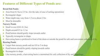 Features of Different Types of Ponds are:
Brood fish Ponds:
 Area from 0.2 ha to 2.5 ha (for the sake of ease of netting operations)
 Rectangular shape
 Water depth may vary from 1.5 m to about 2.5m
 Must be drainable
Nursery Ponds
 Small in size (0.01-0.1 ha)
 Depth around 0.5 to 1.2 m
 Pond bottom should gently slope towards outlet
 Typically rectangular in shape
 Harvesting basin is preferred in front of the drain or outside the pond for safe and convenient collection of fry.
Rearing Ponds
 Larger than nursery ponds and are 0.8 to 2 m deep
 Pond bottom should be gently sloping towards outlet
 Rectangular in shape
 Like nursery ponds, a harvesting basin is maintained for safe collection of fry and fingerlings.
 